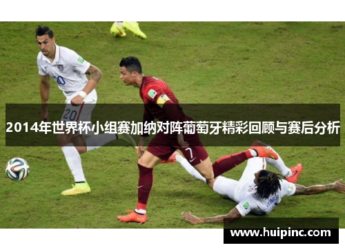 2014年世界杯小组赛加纳对阵葡萄牙精彩回顾与赛后分析