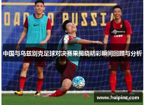中国与乌兹别克足球对决赛果揭晓精彩瞬间回顾与分析