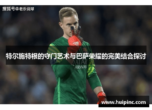特尔施特根的守门艺术与巴萨荣耀的完美结合探讨