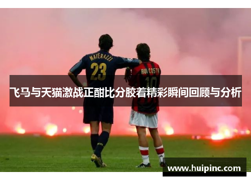 飞马与天猫激战正酣比分胶着精彩瞬间回顾与分析