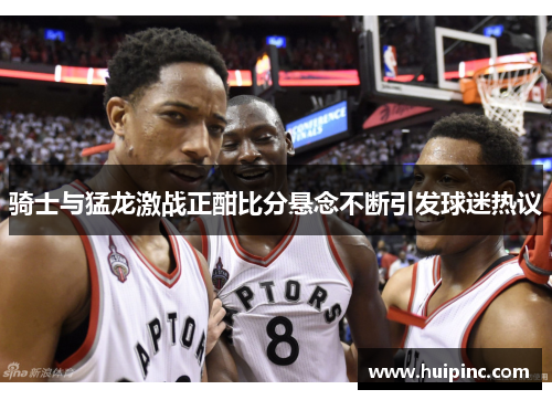 骑士与猛龙激战正酣比分悬念不断引发球迷热议