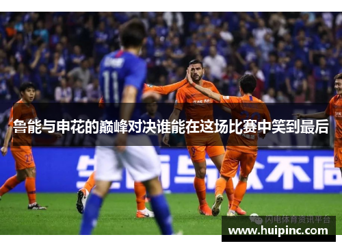 鲁能与申花的巅峰对决谁能在这场比赛中笑到最后